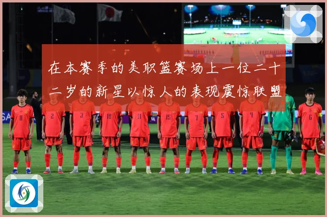 在本赛季的美职篮赛场上一位二十二岁的新星以惊人的表现震惊联盟赛场复盘：最新赛事动态与深度分析