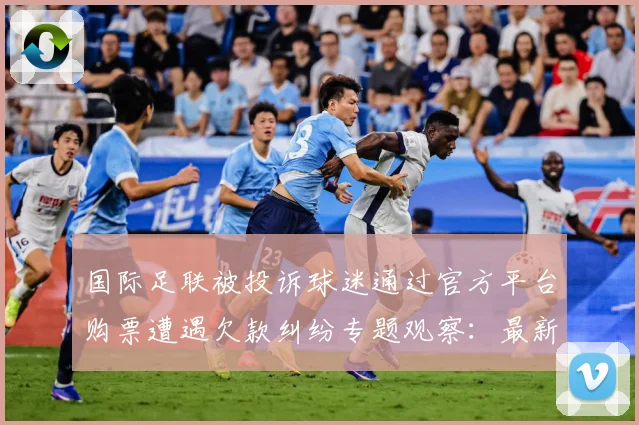 国际足联被投诉球迷通过官方平台购票遭遇欠款纠纷专题观察：最新赛事动态与深度分析