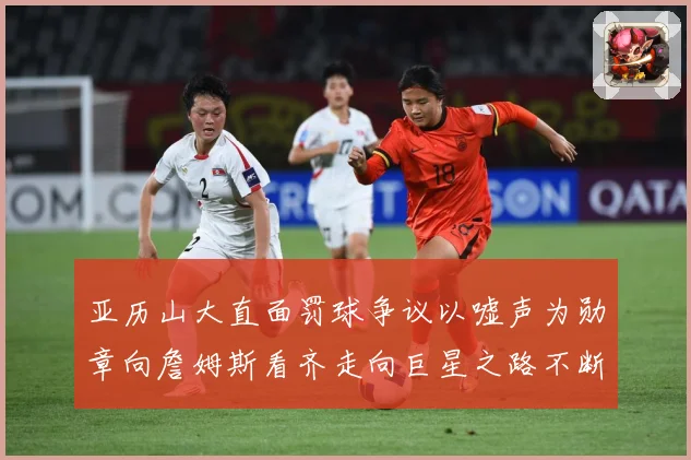 亚历山大直面罚球争议以嘘声为勋章向詹姆斯看齐走向巨星之路不断赛场复盘：最新赛事动态与深度分析