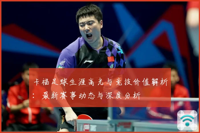 卡福足球生涯高光与竞技价值解析：最新赛事动态与深度分析