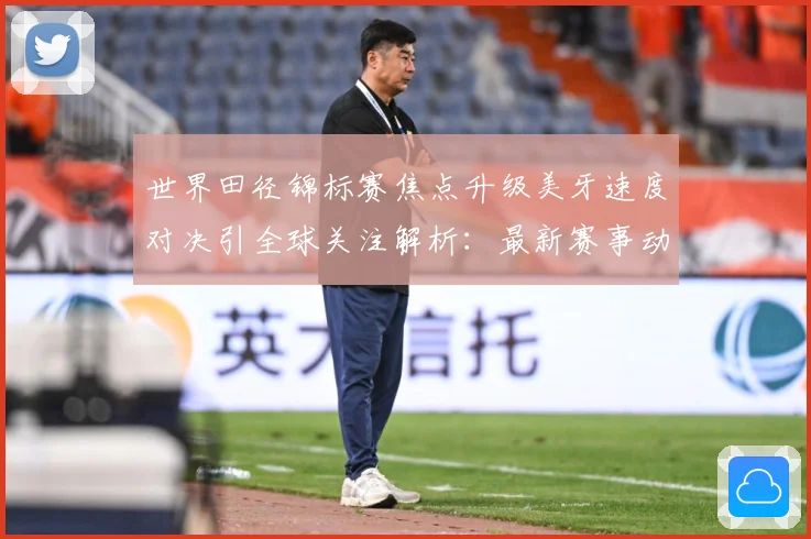世界田径锦标赛焦点升级美牙速度对决引全球关注解析：最新赛事动态与深度分析