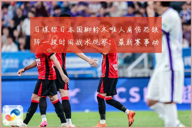 日媒称日本国脚铃木唯人肩伤恐缺阵一段时间战术观察：最新赛事动态与深度分析