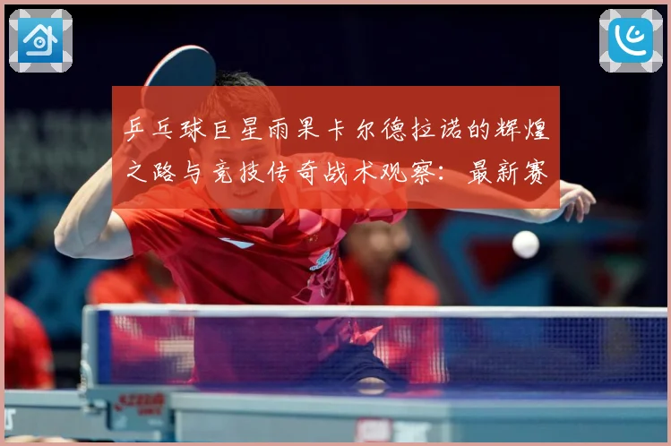 乒乓球巨星雨果卡尔德拉诺的辉煌之路与竞技传奇战术观察：最新赛事动态与深度分析