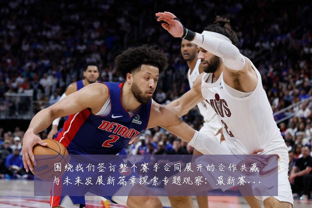 围绕我们签订整个赛季合同展开的合作共赢与未来发展新篇章探索专题观察:最新赛事动态与深度分析