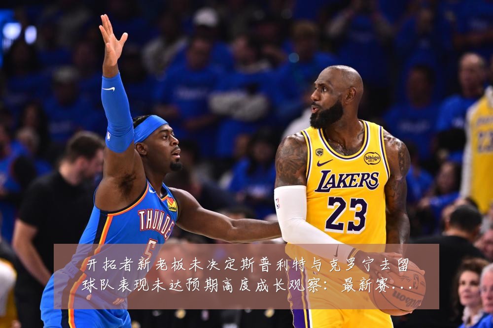 开拓者新老板未决定斯普利特与克罗宁去留球队表现未达预期高度成长观察:最新赛事动态与深度分析