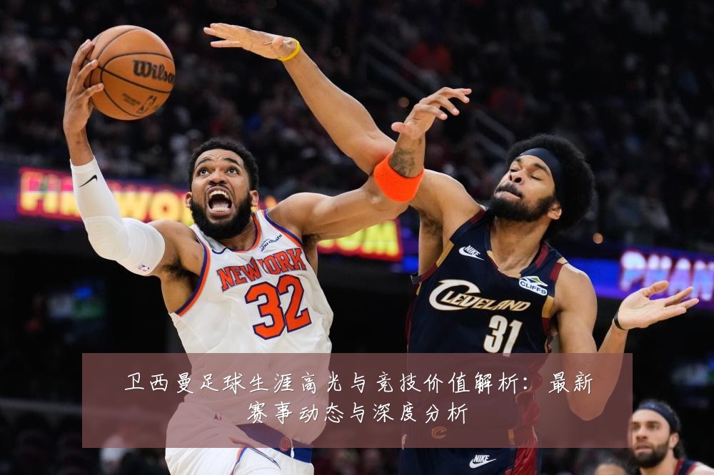 卫西曼足球生涯高光与竞技价值解析：最新赛事动态与深度分析